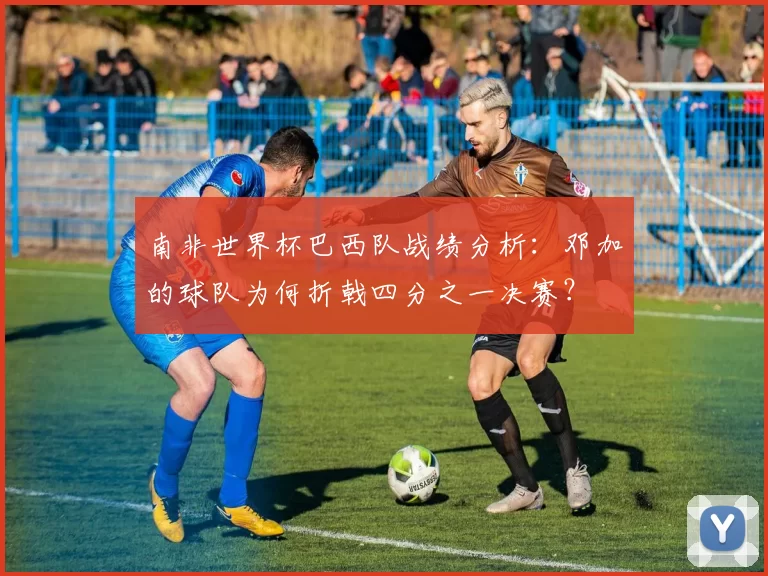 南非世界杯巴西队战绩分析:邓加的球队为何折戟四分之一决赛?