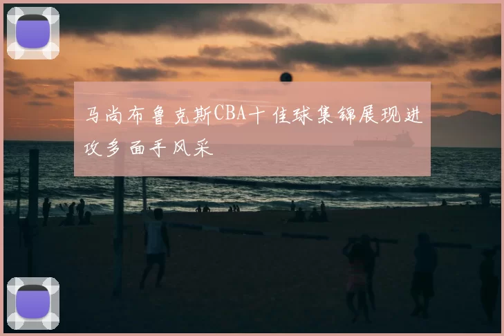 马尚布鲁克斯CBA十佳球集锦展现进攻多面手风采