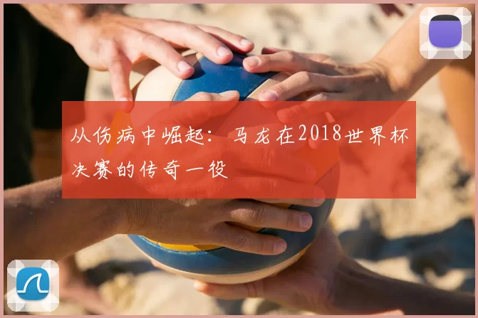 从伤病中崛起：马龙在2018世界杯决赛的传奇一役