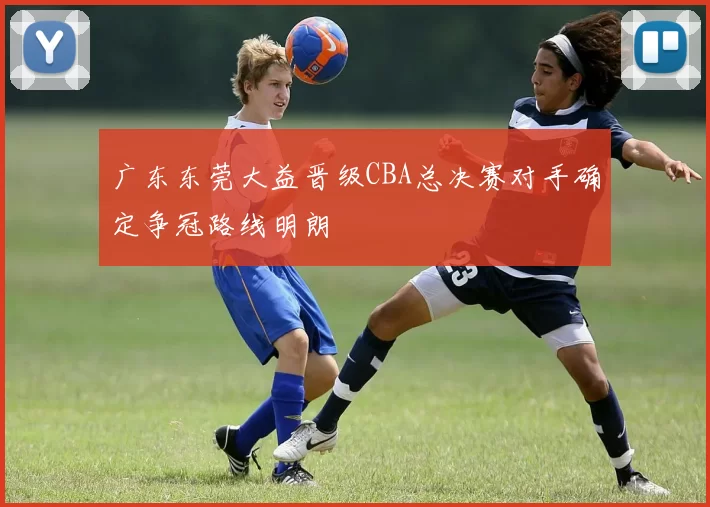 广东东莞大益晋级CBA总决赛对手确定争冠路线明朗