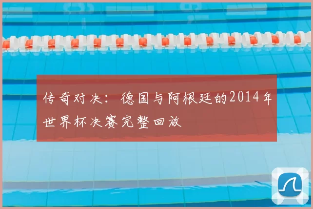 传奇对决：德国与阿根廷的2014年世界杯决赛完整回放