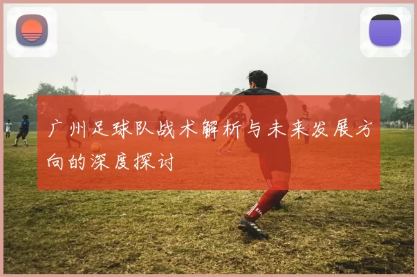 广州足球队战术解析与未来发展方向的深度探讨