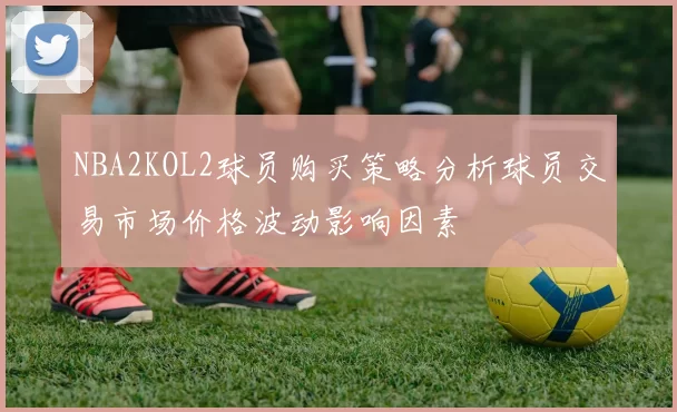NBA2KOL2球员购买策略分析球员交易市场价格波动影响因素
